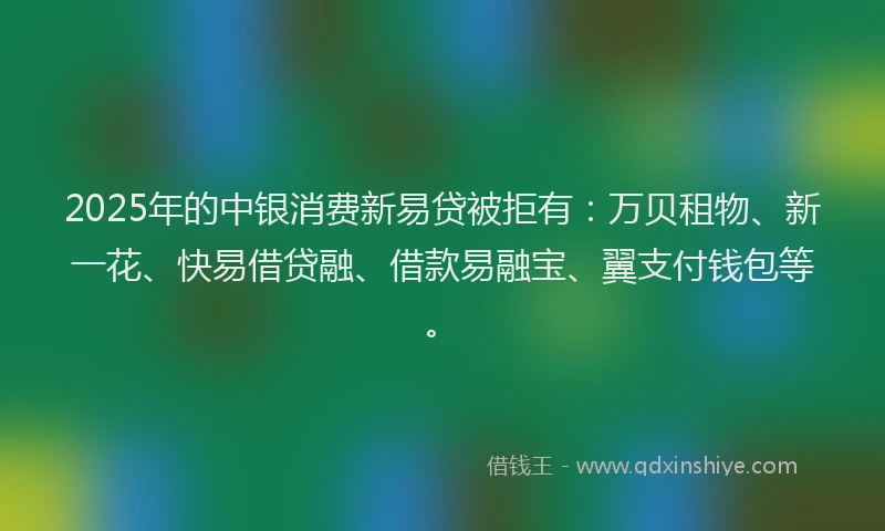 2025年的中银消费新易贷被拒有：万贝租物、新一花、快易借贷融、借款易融宝、翼支付钱包等。