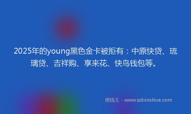 2025年的young黑色金卡被拒有：中原快贷、琉璃贷、吉祥购、享来花、快鸟钱包等。