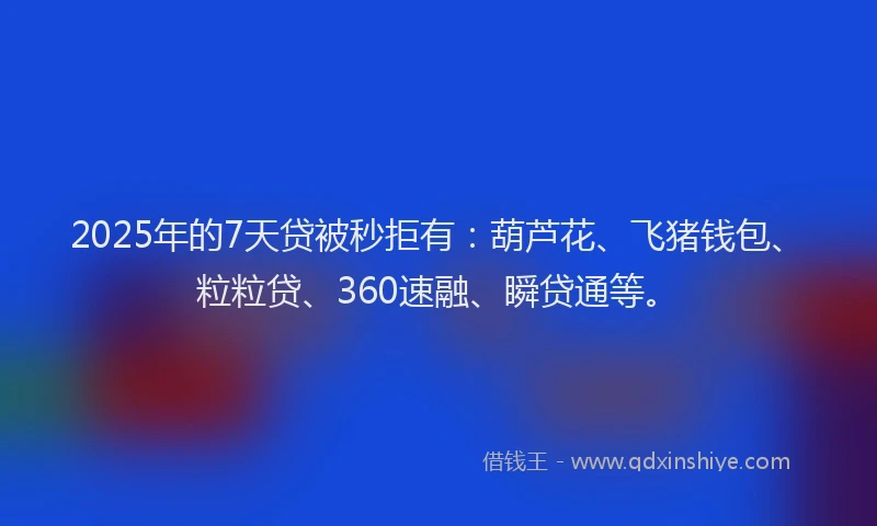 2025年的7天贷被秒拒有：葫芦花、飞猪钱包、粒粒贷、360速融、瞬贷通等。