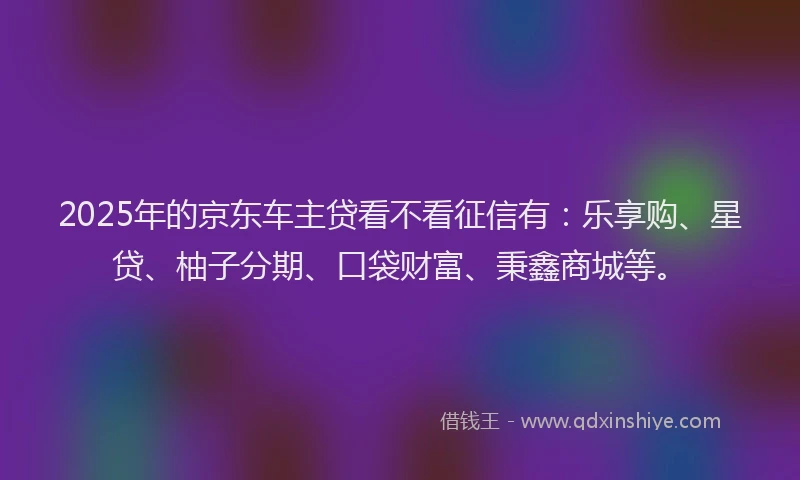 2025年的京东车主贷看不看征信有：乐享购、星贷、柚子分期、口袋财富、秉鑫商城等。