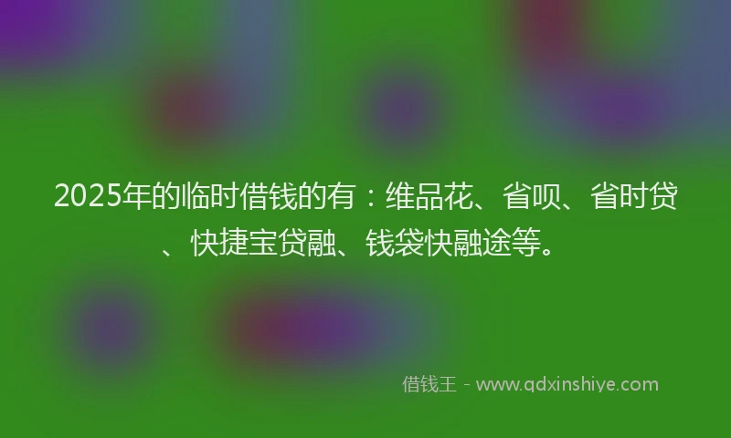 2025年的临时借钱的有：维品花、省呗、省时贷、快捷宝贷融、钱袋快融途等。