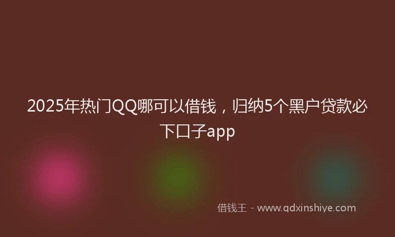 2025年热门QQ哪可以借钱，归纳5个黑户贷款必下口子app
