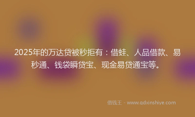 2025年的万达贷被秒拒有：借蛙、人品借款、易秒通、钱袋瞬贷宝、现金易贷通宝等。