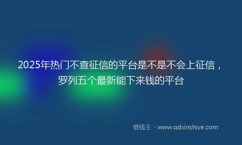 2025年热门不查征信的平台是不是不会上征信，罗列五个最新能下来钱的平台
