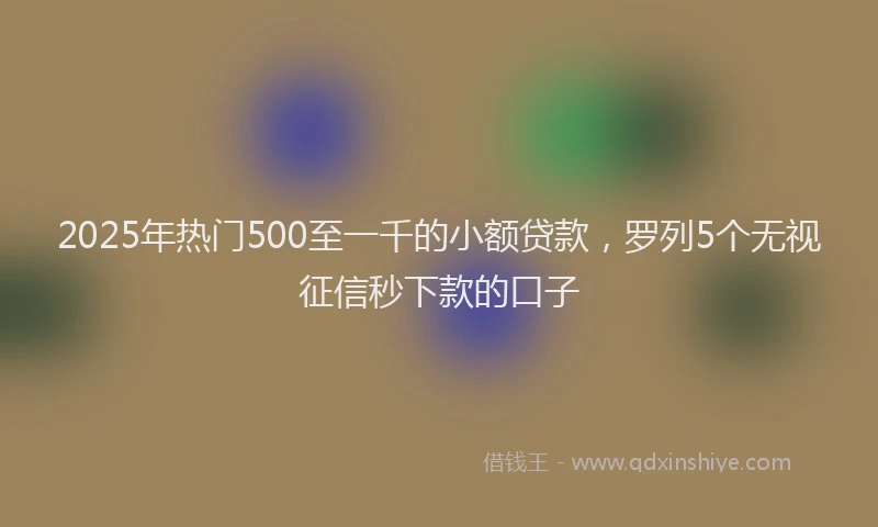 2025年热门500至一千的小额贷款，罗列5个无视征信秒下款的口子