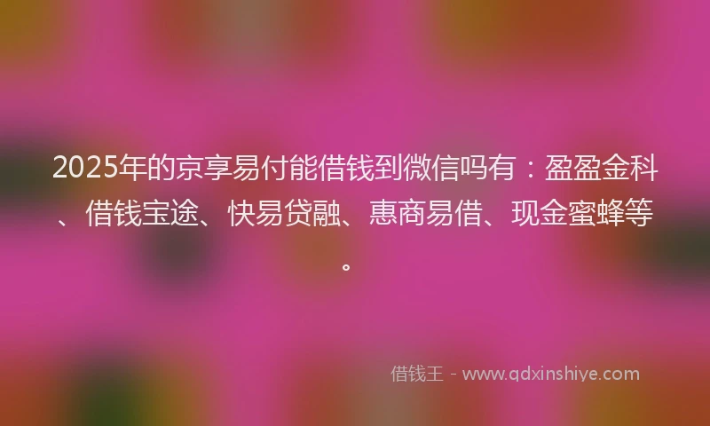2025年的京享易付能借钱到微信吗有：盈盈金科、借钱宝途、快易贷融、惠商易借、现金蜜蜂等。