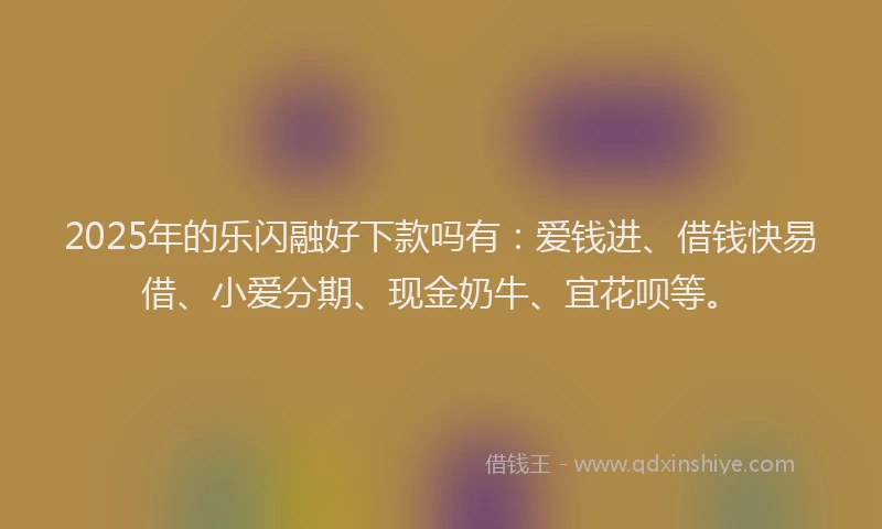 2025年的乐闪融好下款吗有：爱钱进、借钱快易借、小爱分期、现金奶牛、宜花呗等。