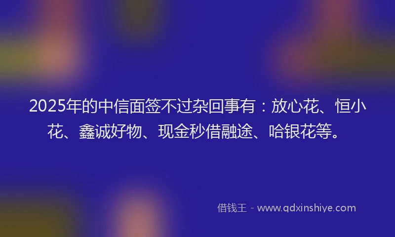 2025年的中信面签不过杂回事有：放心花、恒小花、鑫诚好物、现金秒借融途、哈银花等。