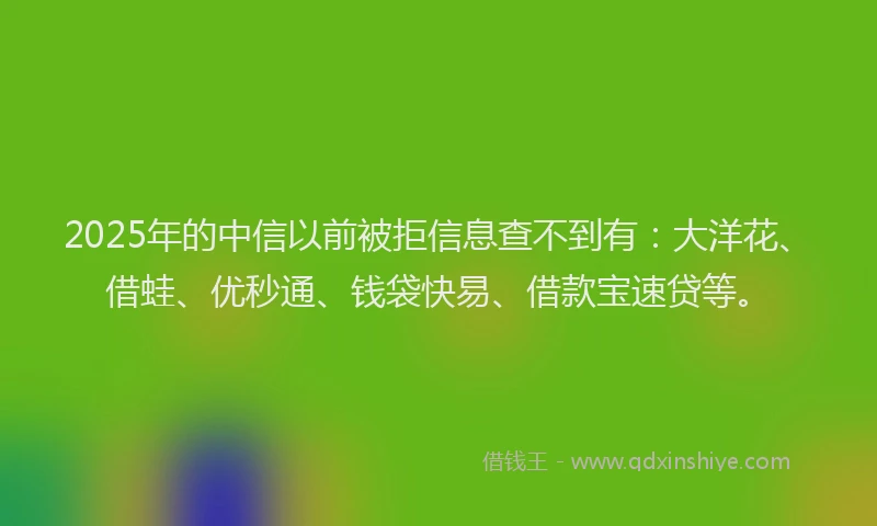 2025年的中信以前被拒信息查不到有：大洋花、借蛙、优秒通、钱袋快易、借款宝速贷等。