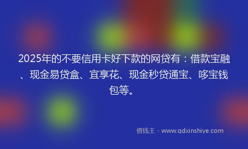 2025年的不要信用卡好下款的网贷有：借款宝融、现金易贷盒、宜享花、现金秒贷通宝、哆宝钱包等。