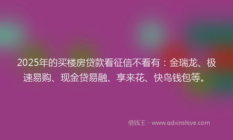 2025年的买楼房贷款看征信不看有：金瑞龙、极速易购、现金贷易融、享来花、快鸟钱包等。