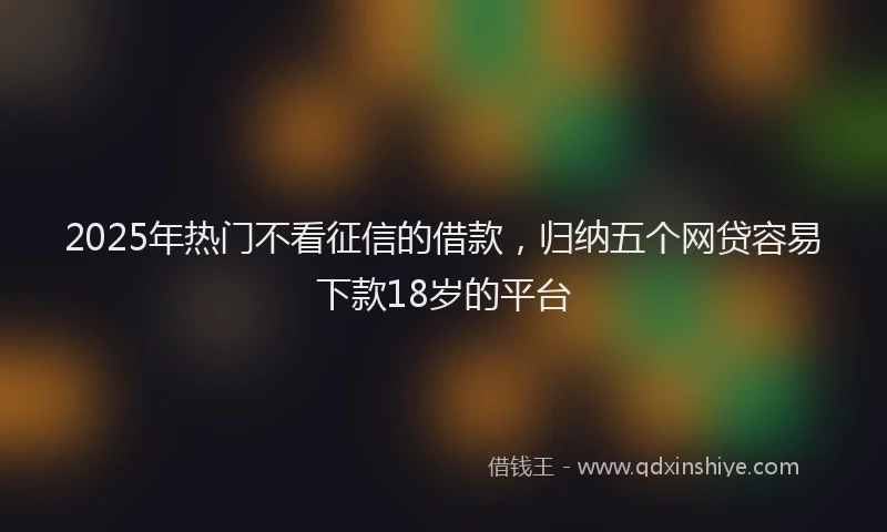 2025年热门不看征信的借款，归纳五个网贷容易下款18岁的平台
