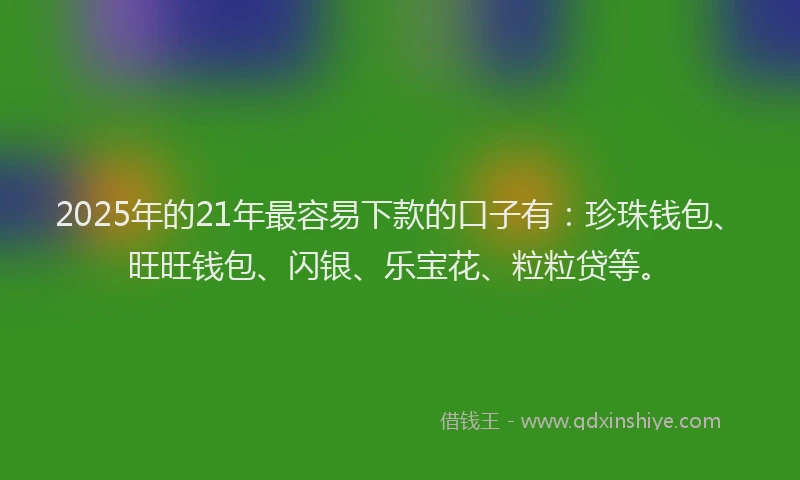 2025年的21年最容易下款的口子有：珍珠钱包、旺旺钱包、闪银、乐宝花、粒粒贷等。