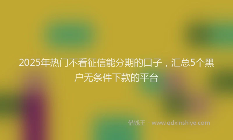 2025年热门不看征信能分期的口子，汇总5个黑户无条件下款的平台