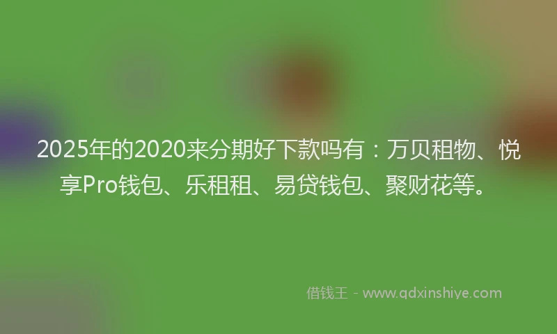 2025年的2020来分期好下款吗有：万贝租物、悦享Pro钱包、乐租租、易贷钱包、聚财花等。