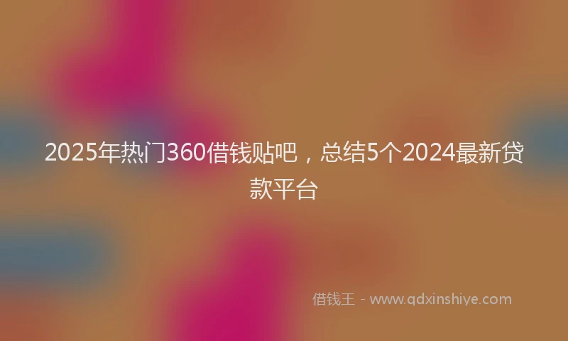2025年热门360借钱贴吧，总结5个2024最新贷款平台