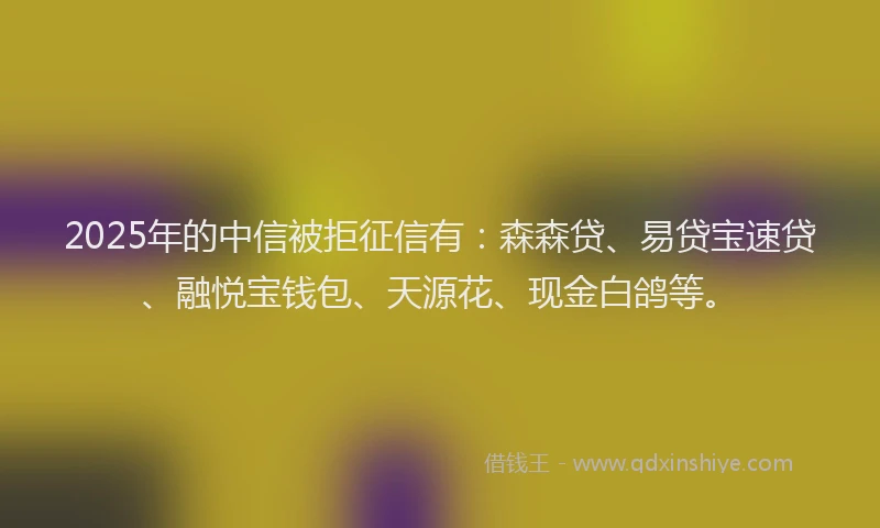 2025年的中信被拒征信有：森森贷、易贷宝速贷、融悦宝钱包、天源花、现金白鸽等。