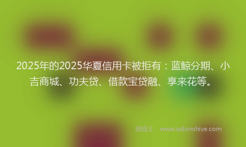 2025年的2025华夏信用卡被拒有：蓝鲸分期、小吉商城、功夫贷、借款宝贷融、享来花等。