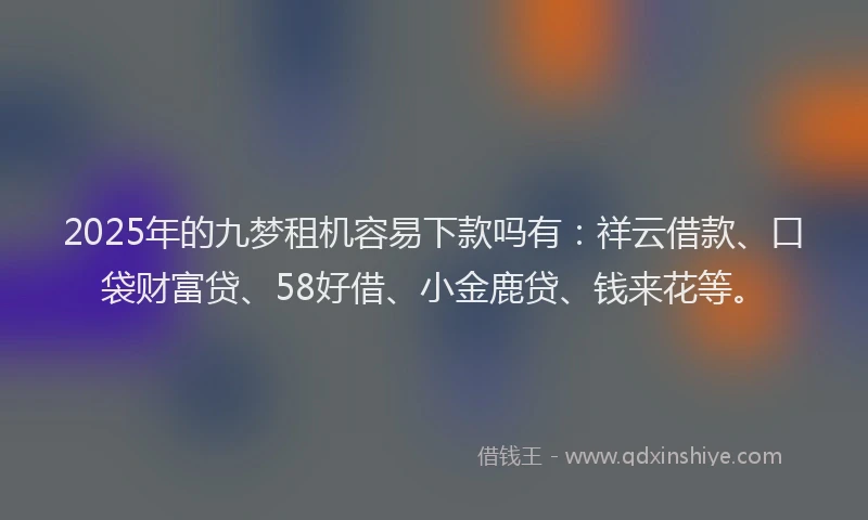 2025年的九梦租机容易下款吗有：祥云借款、口袋财富贷、58好借、小金鹿贷、钱来花等。