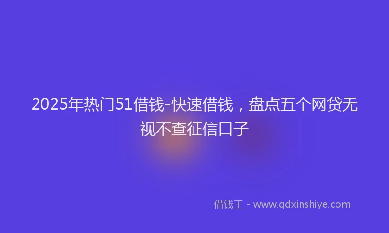2025年热门51借钱-快速借钱，盘点五个网贷无视不查征信口子