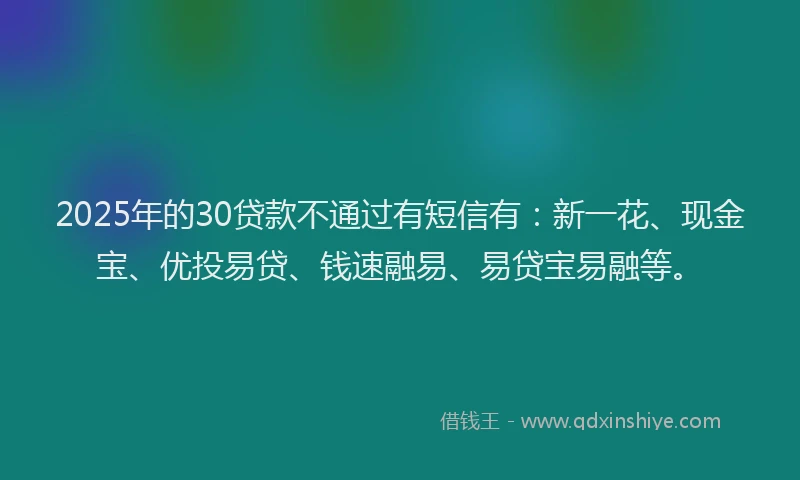 2025年的30贷款不通过有短信有：新一花、现金宝、优投易贷、钱速融易、易贷宝易融等。