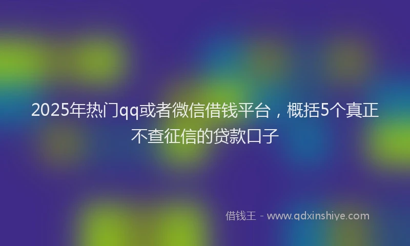 2025年热门qq或者微信借钱平台，概括5个真正不查征信的贷款口子