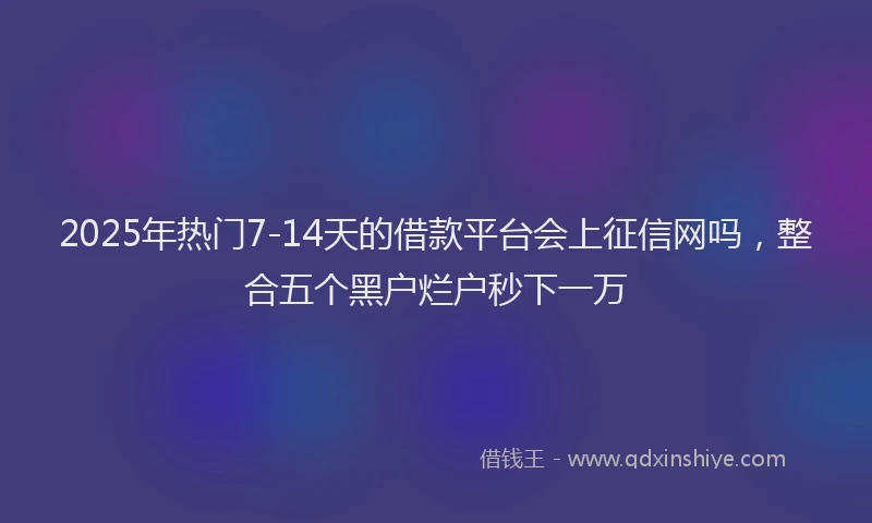 2025年热门7-14天的借款平台会上征信网吗，整合五个黑户烂户秒下一万