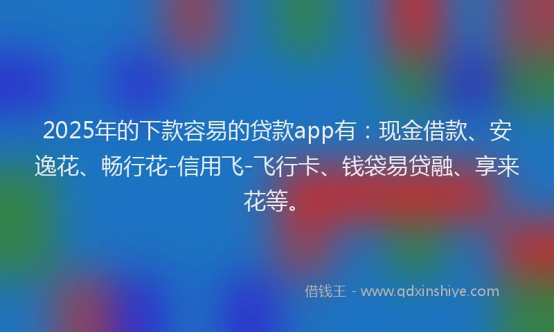2025年的下款容易的贷款app有：现金借款、安逸花、畅行花-信用飞-飞行卡、钱袋易贷融、享来花等。