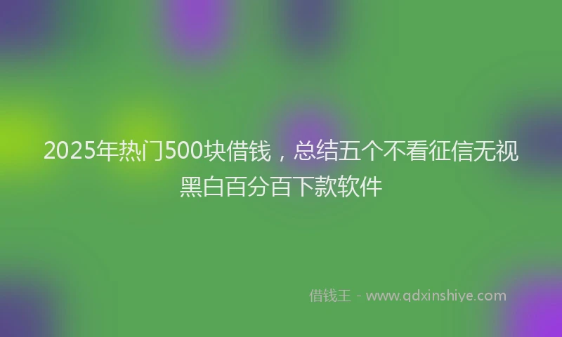2025年热门500块借钱，总结五个不看征信无视黑白百分百下款软件