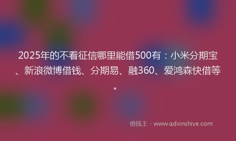 2025年的不看征信哪里能借500有：小米分期宝、新浪微博借钱、分期易、融360、爱鸿森快借等。