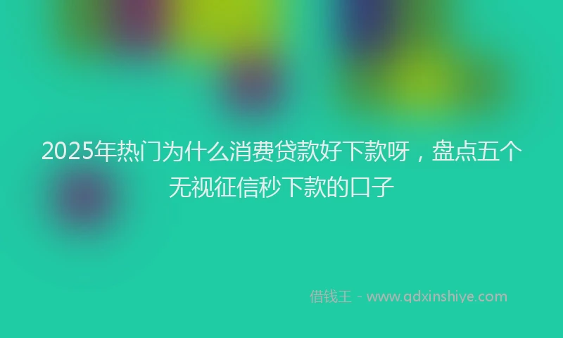 2025年热门为什么消费贷款好下款呀，盘点五个无视征信秒下款的口子