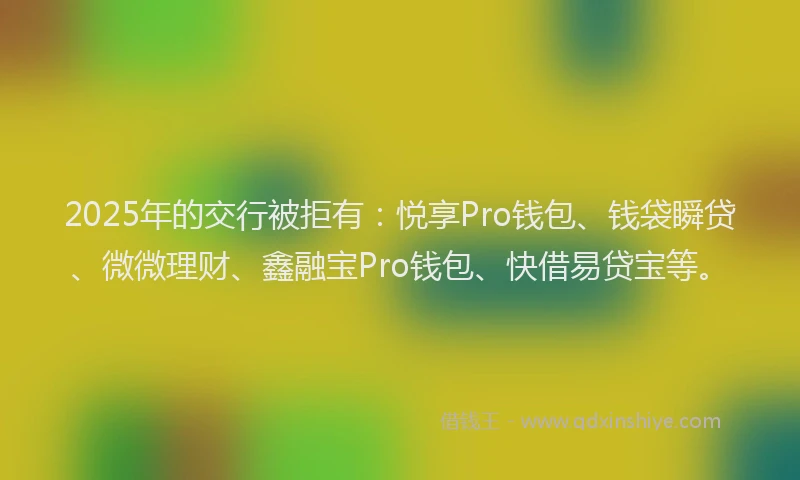2025年的交行被拒有：悦享Pro钱包、钱袋瞬贷、微微理财、鑫融宝Pro钱包、快借易贷宝等。