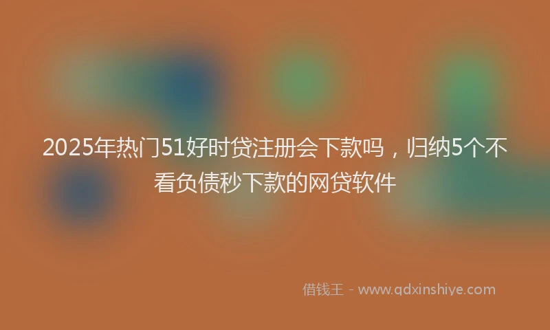 2025年热门51好时贷注册会下款吗，归纳5个不看负债秒下款的网贷软件