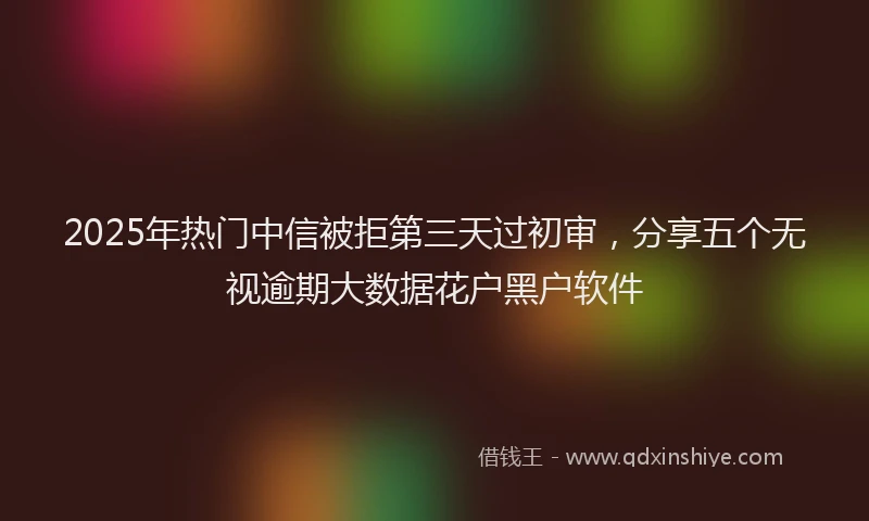 2025年热门中信被拒第三天过初审，分享五个无视逾期大数据花户黑户软件
