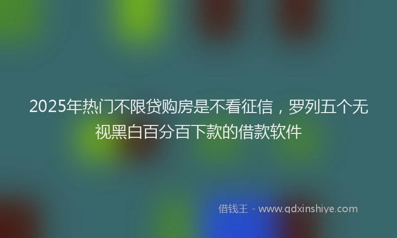 2025年热门不限贷购房是不看征信，罗列五个无视黑白百分百下款的借款软件