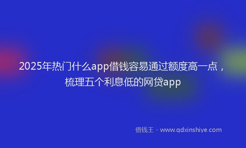 2025年热门什么app借钱容易通过额度高一点，梳理五个利息低的网贷app