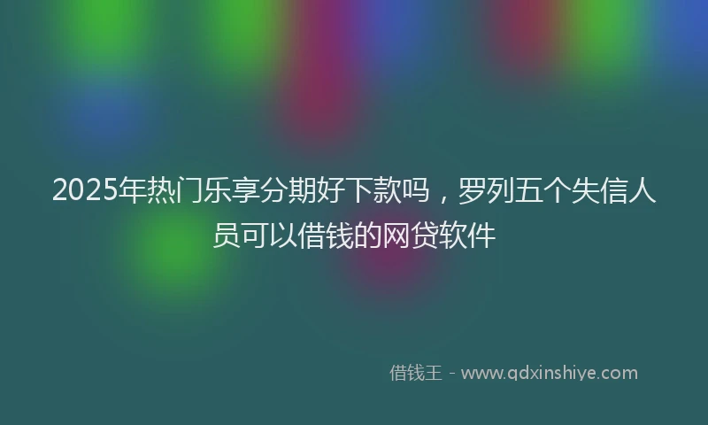 2025年热门乐享分期好下款吗，罗列五个失信人员可以借钱的网贷软件