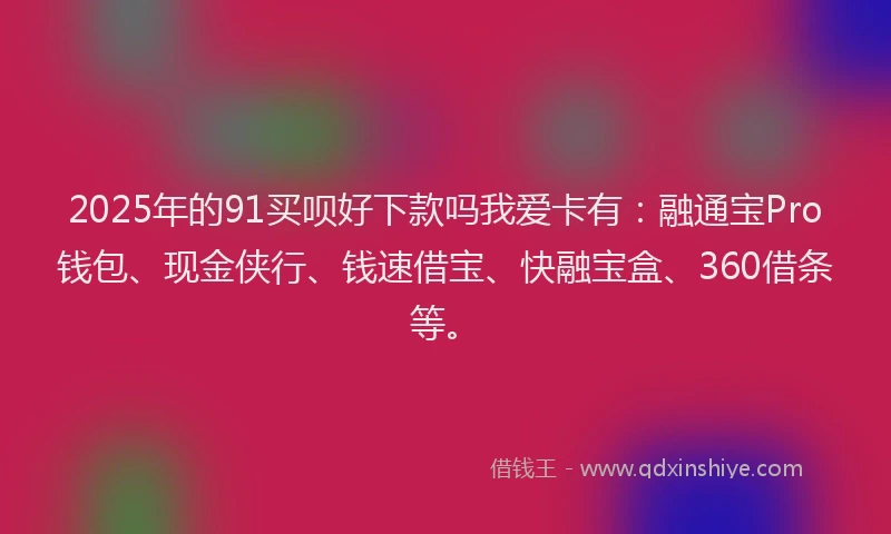 2025年的91买呗好下款吗我爱卡有：融通宝Pro钱包、现金侠行、钱速借宝、快融宝盒、360借条等。