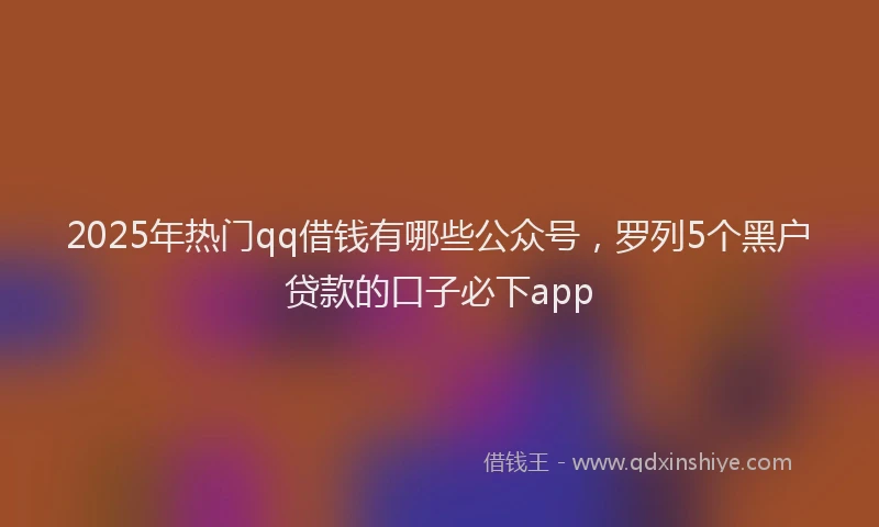 2025年热门qq借钱有哪些公众号，罗列5个黑户贷款的口子必下app