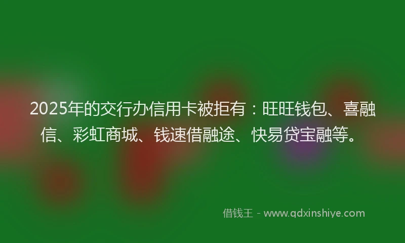 2025年的交行办信用卡被拒有：旺旺钱包、喜融信、彩虹商城、钱速借融途、快易贷宝融等。