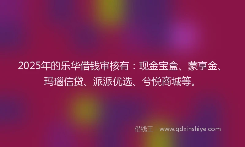 2025年的乐华借钱审核有：现金宝盒、蒙享金、玛瑙信贷、派派优选、兮悦商城等。