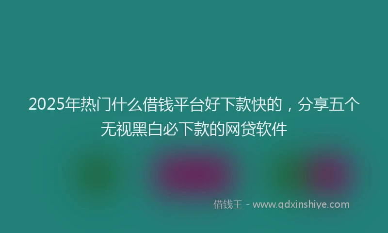 2025年热门什么借钱平台好下款快的，分享五个无视黑白必下款的网贷软件