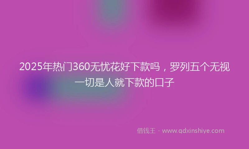 2025年热门360无忧花好下款吗，罗列五个无视一切是人就下款的口子