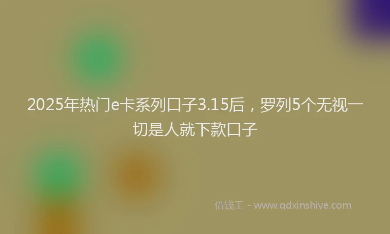 2025年热门e卡系列口子3.15后，罗列5个无视一切是人就下款口子