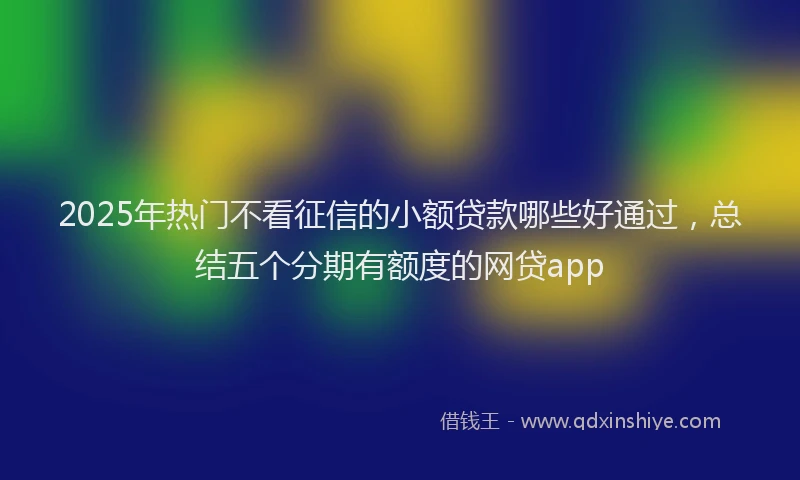 2025年热门不看征信的小额贷款哪些好通过，总结五个分期有额度的网贷app