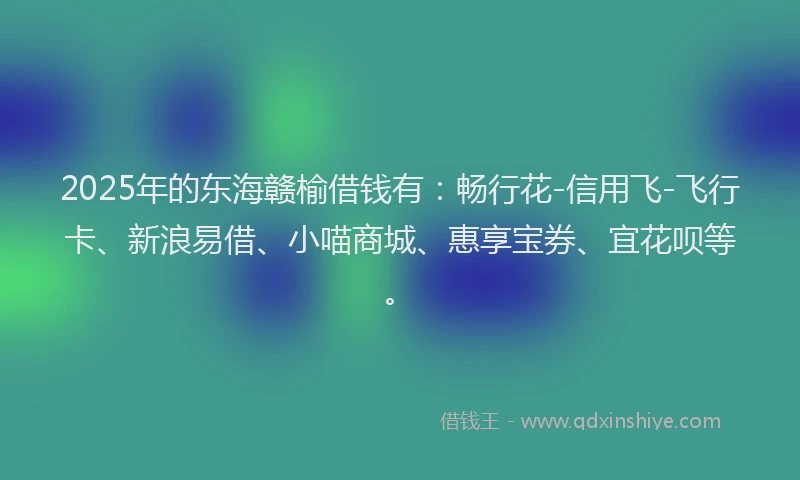 2025年的东海赣榆借钱有：畅行花-信用飞-飞行卡、新浪易借、小喵商城、惠享宝券、宜花呗等。