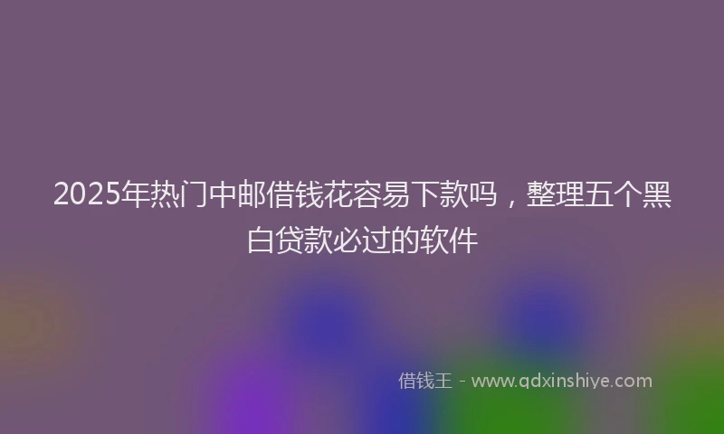 2025年热门中邮借钱花容易下款吗，整理五个黑白贷款必过的软件