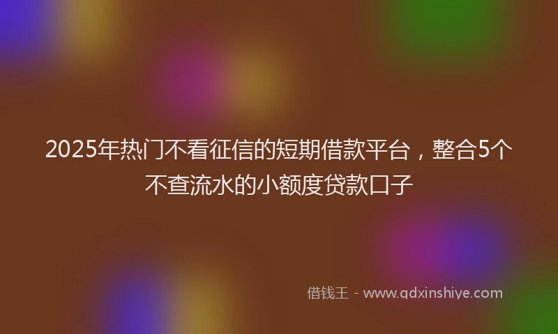 2025年热门不看征信的短期借款平台，整合5个不查流水的小额度贷款口子