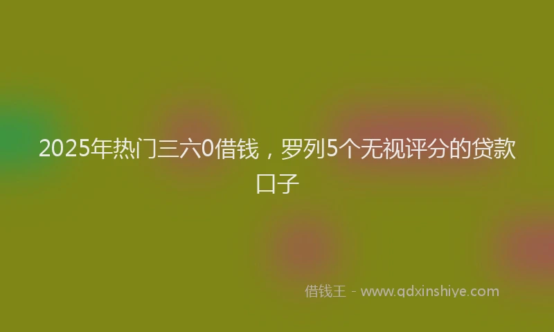 2025年热门三六0借钱，罗列5个无视评分的贷款口子