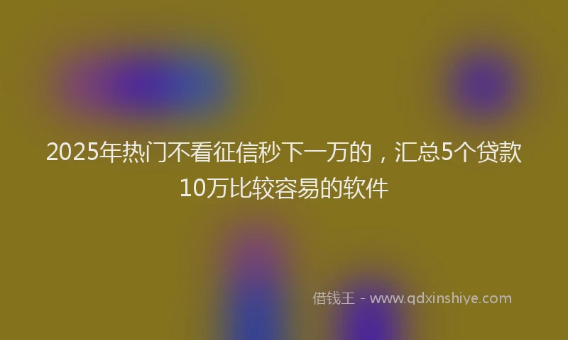2025年热门不看征信秒下一万的，汇总5个贷款10万比较容易的软件